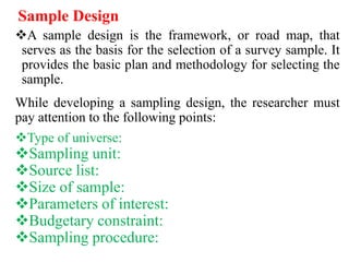 Sample Design
A sample design is the framework, or road map, that
serves as the basis for the selection of a survey sample. It
provides the basic plan and methodology for selecting the
sample.
While developing a sampling design, the researcher must
pay attention to the following points:
Type of universe:
Sampling unit:
Source list:
Size of sample:
Parameters of interest:
Budgetary constraint:
Sampling procedure:
 