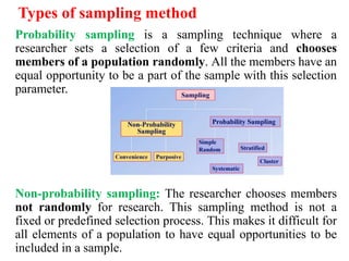 Types of sampling method
Probability sampling is a sampling technique where a
researcher sets a selection of a few criteria and chooses
members of a population randomly. All the members have an
equal opportunity to be a part of the sample with this selection
parameter.
Non-probability sampling: The researcher chooses members
not randomly for research. This sampling method is not a
fixed or predefined selection process. This makes it difficult for
all elements of a population to have equal opportunities to be
included in a sample.
 