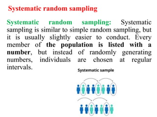 Systematic random sampling
Systematic random sampling: Systematic
sampling is similar to simple random sampling, but
it is usually slightly easier to conduct. Every
member of the population is listed with a
number, but instead of randomly generating
numbers, individuals are chosen at regular
intervals.
 