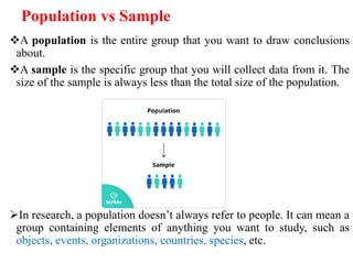 Population vs Sample
A population is the entire group that you want to draw conclusions
about.
A sample is the specific group that you will collect data from it. The
size of the sample is always less than the total size of the population.
In research, a population doesn’t always refer to people. It can mean a
group containing elements of anything you want to study, such as
objects, events, organizations, countries, species, etc.
 