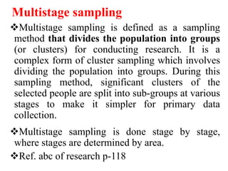 Multistage sampling
Multistage sampling is defined as a sampling
method that divides the population into groups
(or clusters) for conducting research. It is a
complex form of cluster sampling which involves
dividing the population into groups. During this
sampling method, significant clusters of the
selected people are split into sub-groups at various
stages to make it simpler for primary data
collection.
Multistage sampling is done stage by stage,
where stages are determined by area.
Ref. abc of research p-118
 