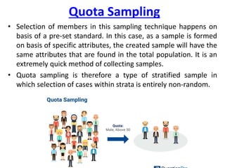 Quota Sampling
• Selection of members in this sampling technique happens on
basis of a pre-set standard. In this case, as a sample is formed
on basis of specific attributes, the created sample will have the
same attributes that are found in the total population. It is an
extremely quick method of collecting samples.
• Quota sampling is therefore a type of stratified sample in
which selection of cases within strata is entirely non-random.
 