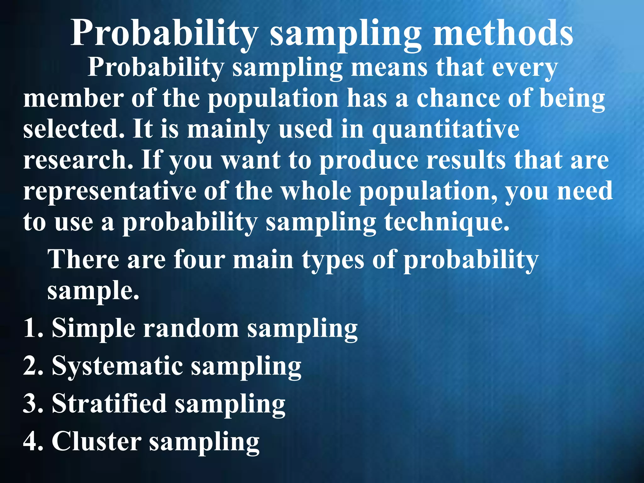 Probability sampling methods
Probability sampling means that every
member of the population has a chance of being
selected. It is mainly used in quantitative
research. If you want to produce results that are
representative of the whole population, you need
to use a probability sampling technique.
There are four main types of probability
sample.
1. Simple random sampling
2. Systematic sampling
3. Stratified sampling
4. Cluster sampling
 