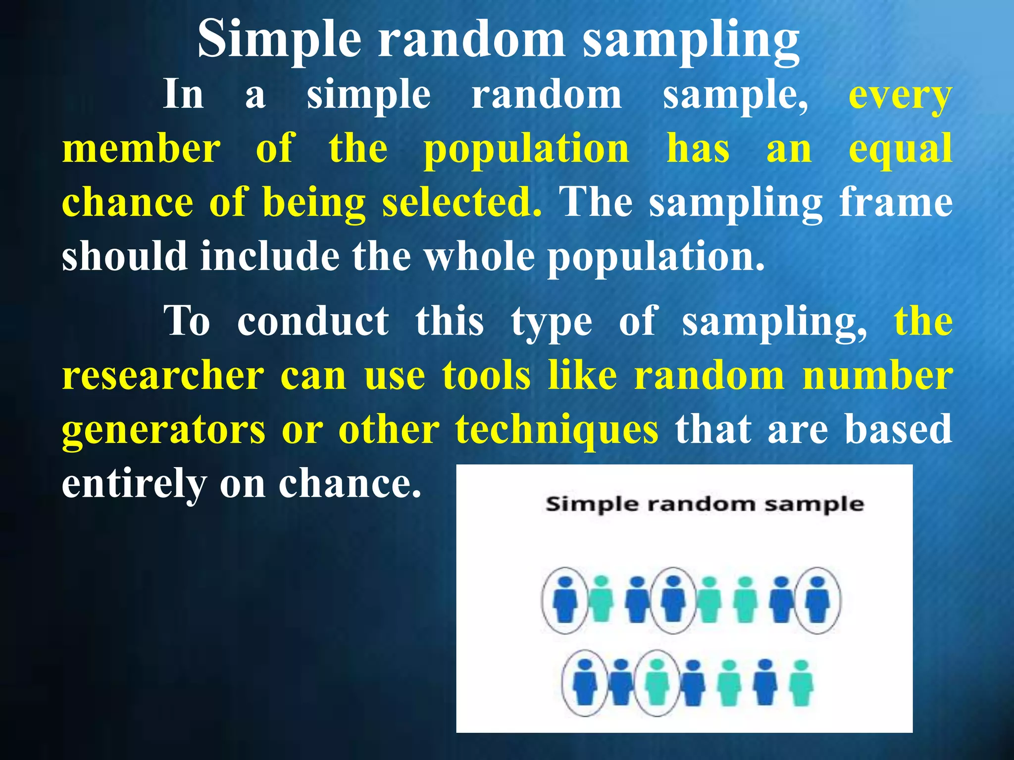 Simple random sampling
In a simple random sample, every
member of the population has an equal
chance of being selected. The sampling frame
should include the whole population.
To conduct this type of sampling, the
researcher can use tools like random number
generators or other techniques that are based
entirely on chance.
 