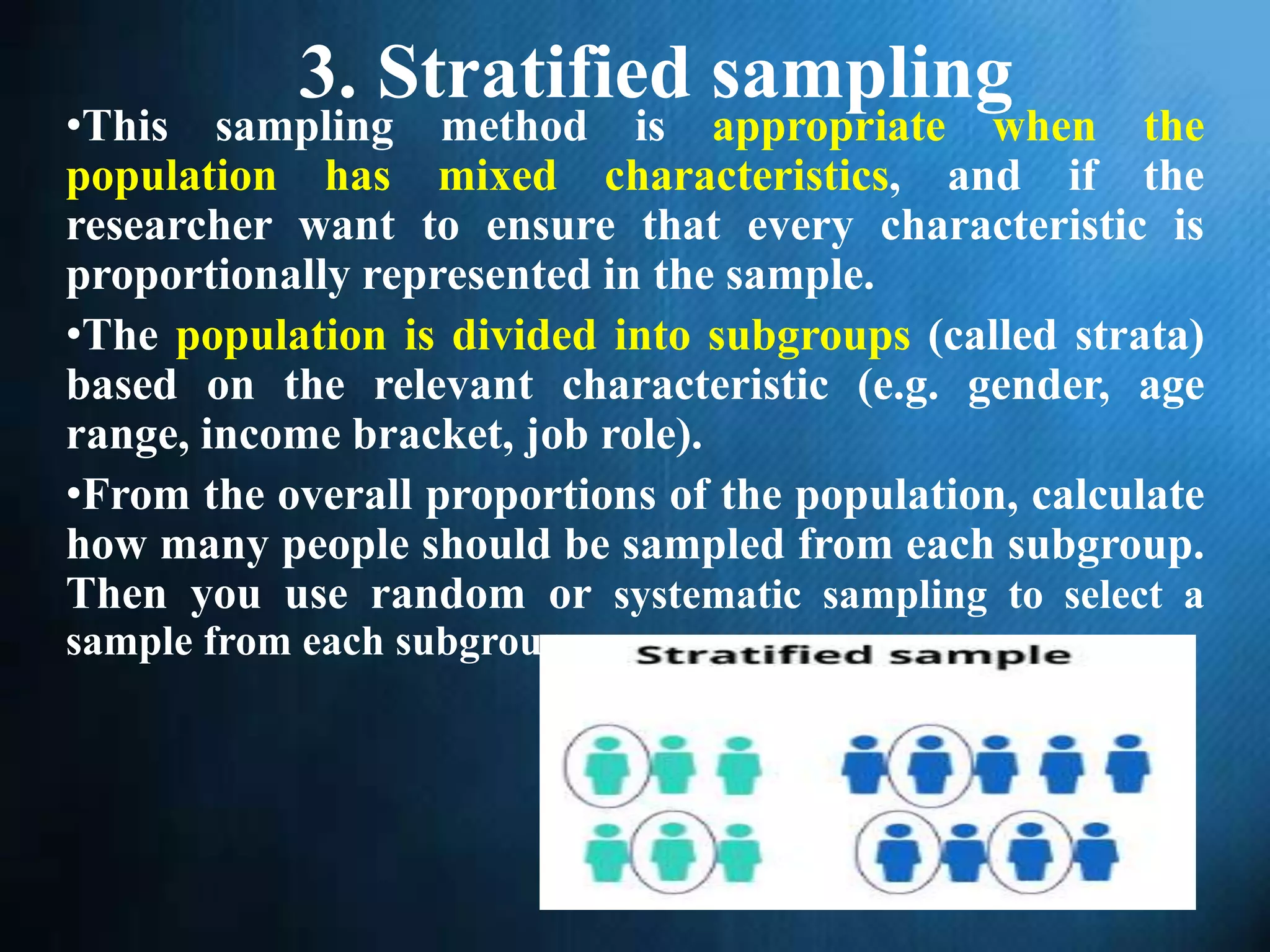 3. Stratified sampling
•This sampling method is appropriate when the
population has mixed characteristics, and if the
researcher want to ensure that every characteristic is
proportionally represented in the sample.
•The population is divided into subgroups (called strata)
based on the relevant characteristic (e.g. gender, age
range, income bracket, job role).
•From the overall proportions of the population, calculate
how many people should be sampled from each subgroup.
Then you use random or systematic sampling to select a
sample from each subgroup.
 