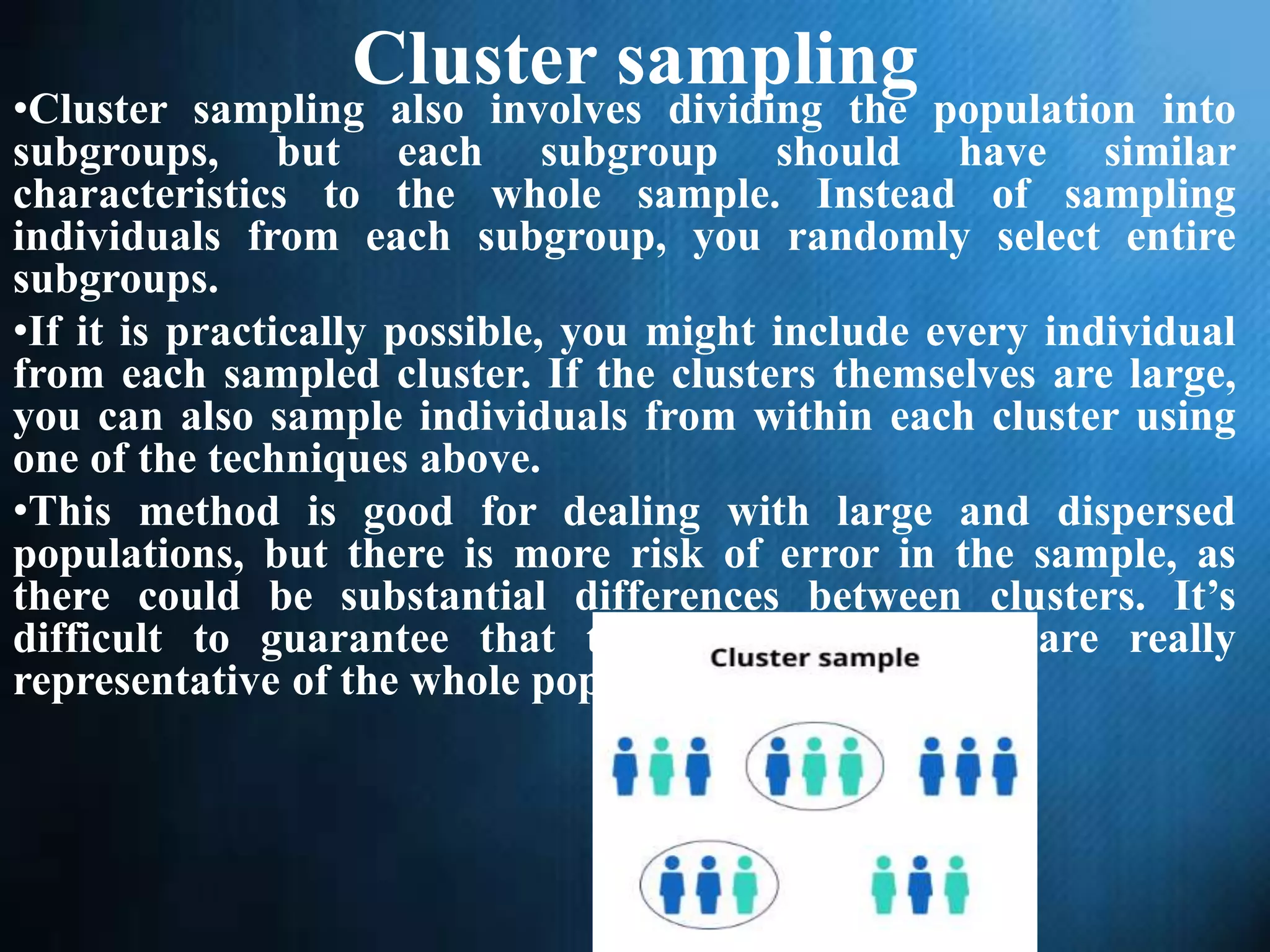Cluster sampling
•Cluster sampling also involves dividing the population into
subgroups, but each subgroup should have similar
characteristics to the whole sample. Instead of sampling
individuals from each subgroup, you randomly select entire
subgroups.
•If it is practically possible, you might include every individual
from each sampled cluster. If the clusters themselves are large,
you can also sample individuals from within each cluster using
one of the techniques above.
•This method is good for dealing with large and dispersed
populations, but there is more risk of error in the sample, as
there could be substantial differences between clusters. It’s
difficult to guarantee that the sampled clusters are really
representative of the whole population.
 