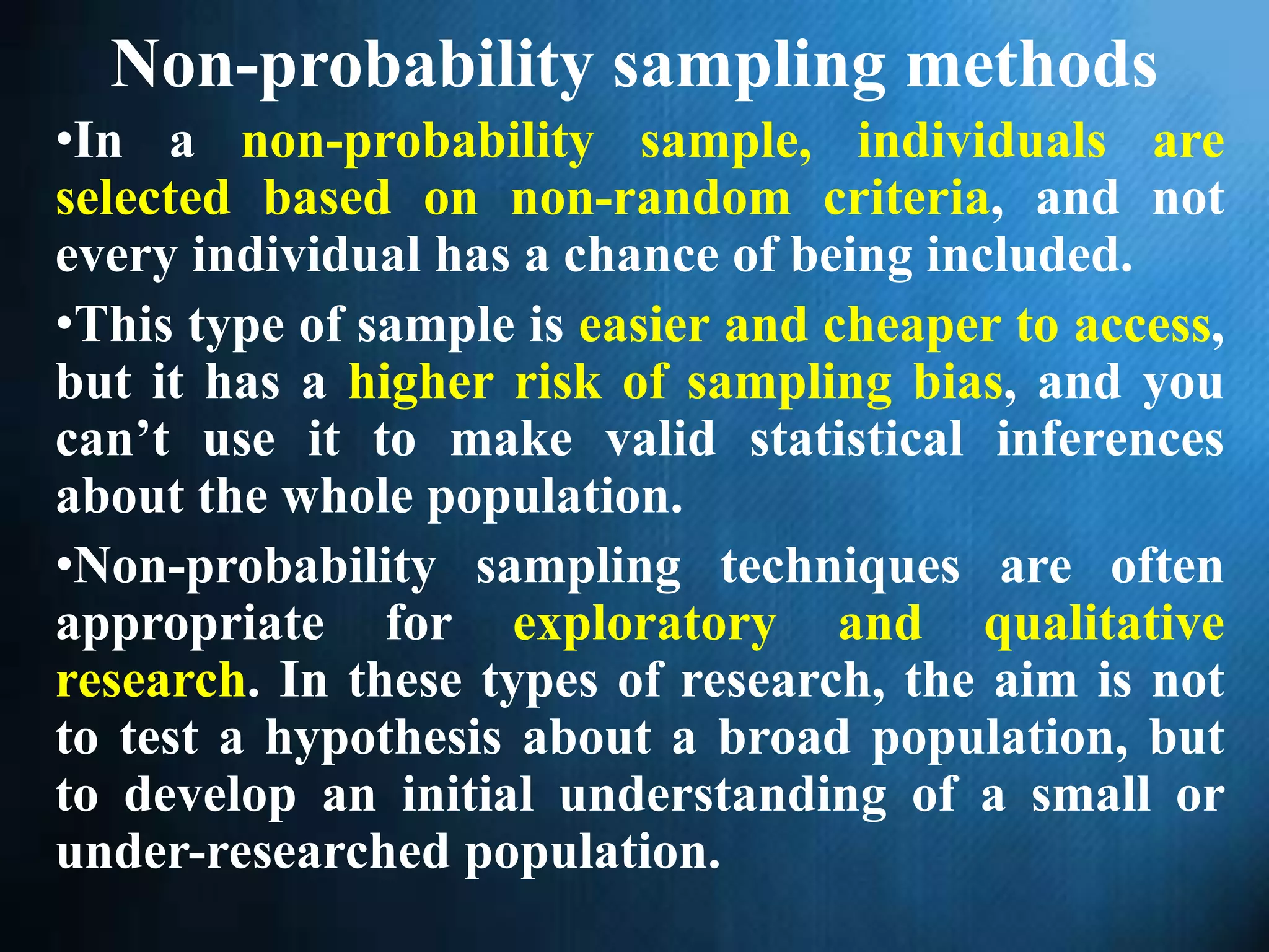 Non-probability sampling methods
•In a non-probability sample, individuals are
selected based on non-random criteria, and not
every individual has a chance of being included.
•This type of sample is easier and cheaper to access,
but it has a higher risk of sampling bias, and you
can’t use it to make valid statistical inferences
about the whole population.
•Non-probability sampling techniques are often
appropriate for exploratory and qualitative
research. In these types of research, the aim is not
to test a hypothesis about a broad population, but
to develop an initial understanding of a small or
under-researched population.
 