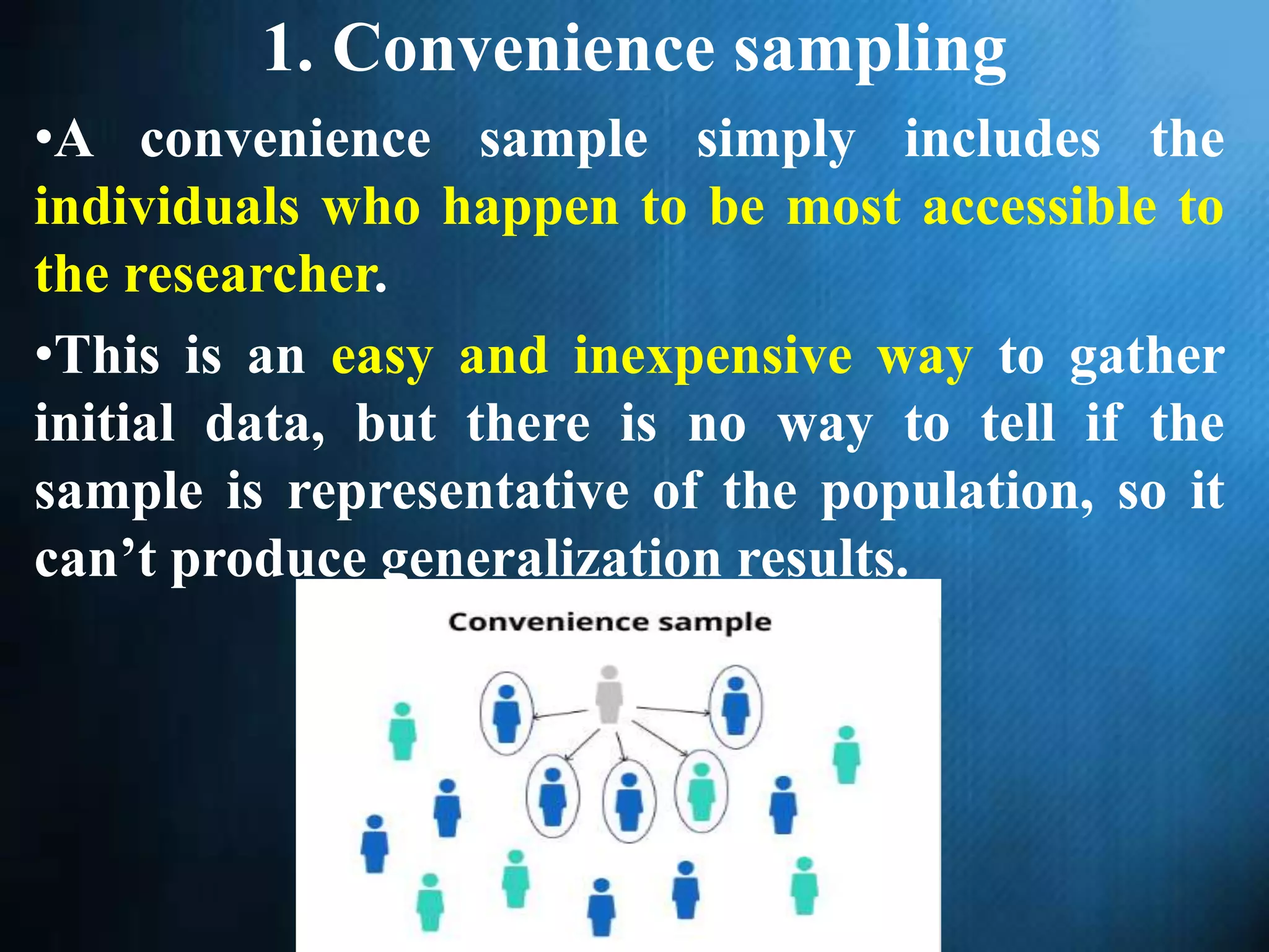 1. Convenience sampling
•A convenience sample simply includes the
individuals who happen to be most accessible to
the researcher.
•This is an easy and inexpensive way to gather
initial data, but there is no way to tell if the
sample is representative of the population, so it
can’t produce generalization results.
 