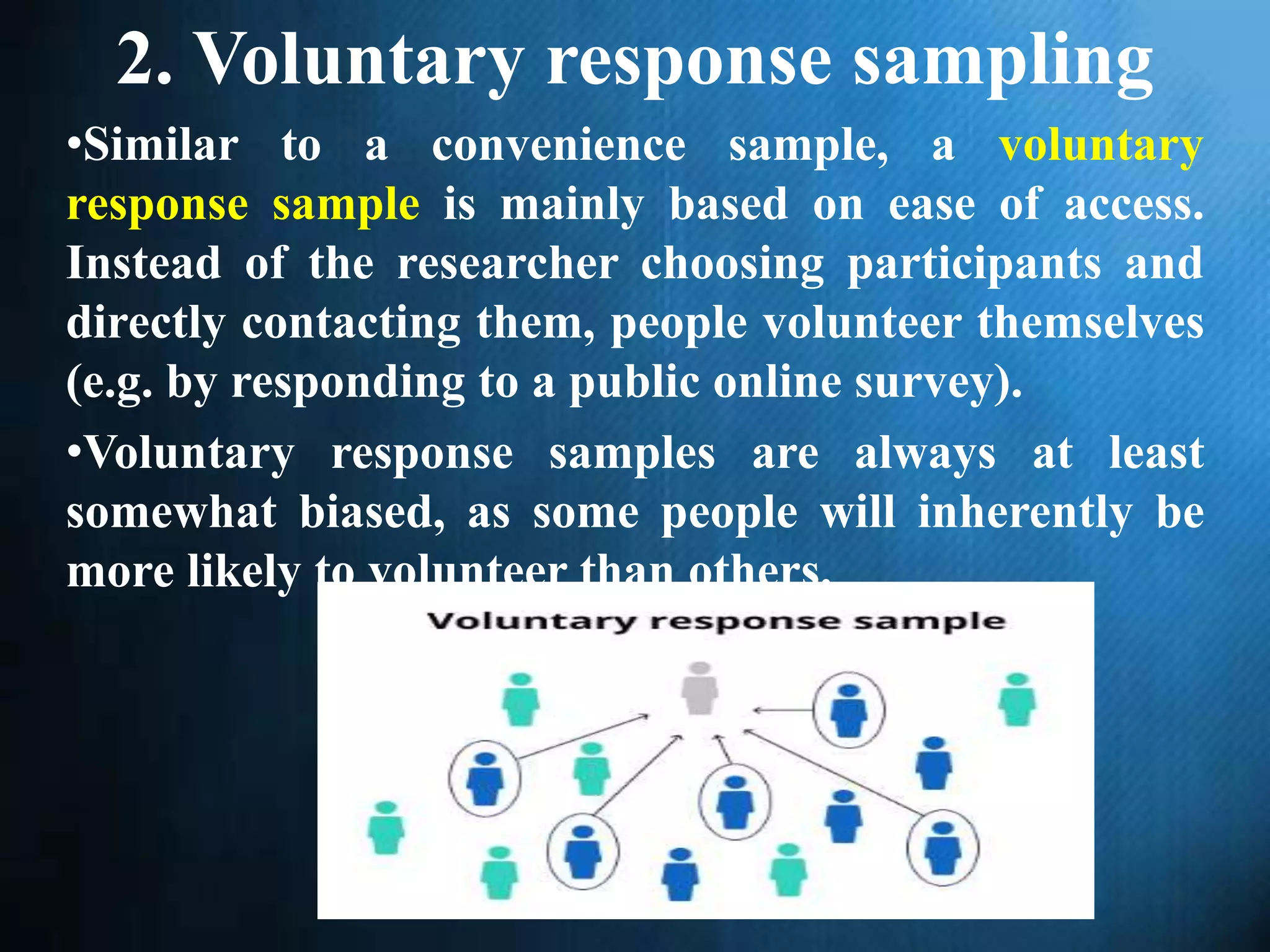 2. Voluntary response sampling
•Similar to a convenience sample, a voluntary
response sample is mainly based on ease of access.
Instead of the researcher choosing participants and
directly contacting them, people volunteer themselves
(e.g. by responding to a public online survey).
•Voluntary response samples are always at least
somewhat biased, as some people will inherently be
more likely to volunteer than others.
 