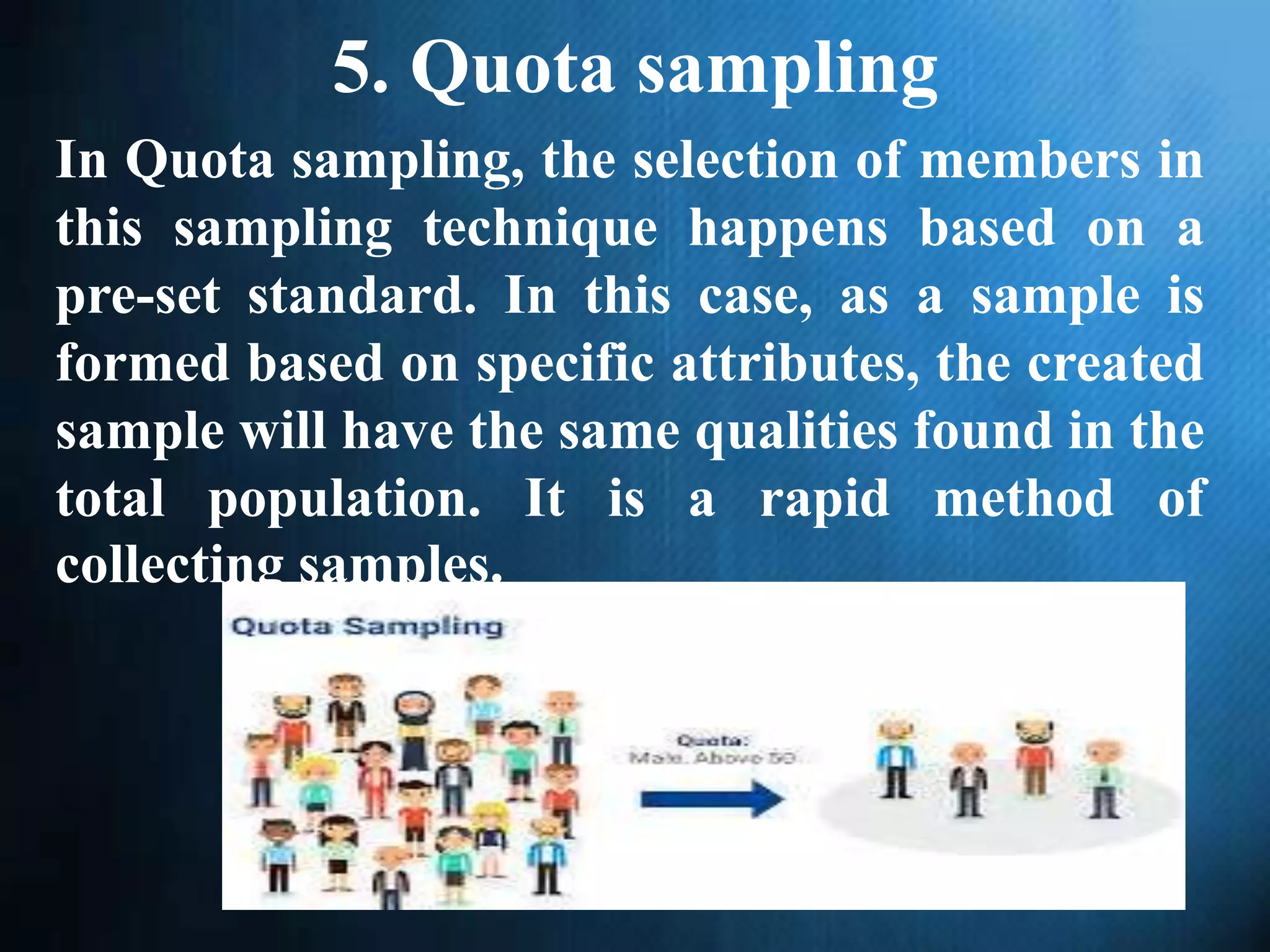 5. Quota sampling
In Quota sampling, the selection of members in
this sampling technique happens based on a
pre-set standard. In this case, as a sample is
formed based on specific attributes, the created
sample will have the same qualities found in the
total population. It is a rapid method of
collecting samples.
 