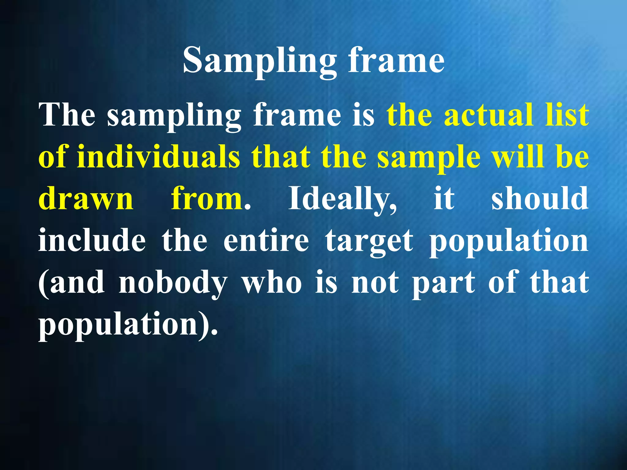 Sampling frame
The sampling frame is the actual list
of individuals that the sample will be
drawn from. Ideally, it should
include the entire target population
(and nobody who is not part of that
population).
 