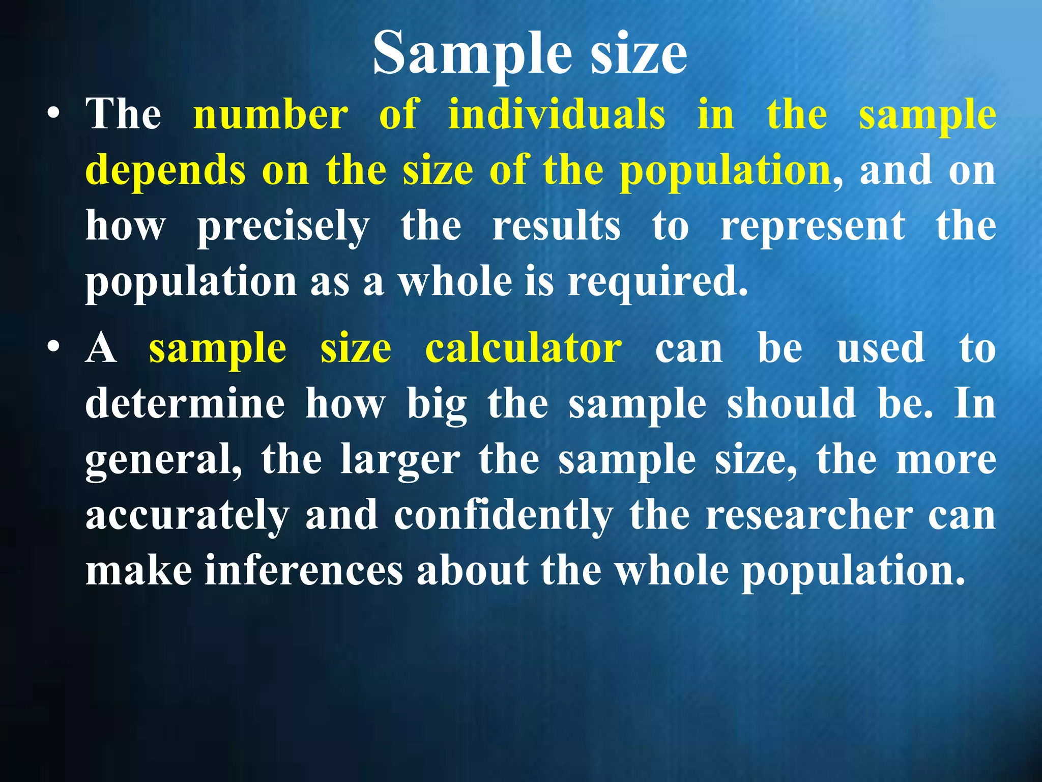 Sample size
• The number of individuals in the sample
depends on the size of the population, and on
how precisely the results to represent the
population as a whole is required.
• A sample size calculator can be used to
determine how big the sample should be. In
general, the larger the sample size, the more
accurately and confidently the researcher can
make inferences about the whole population.
 