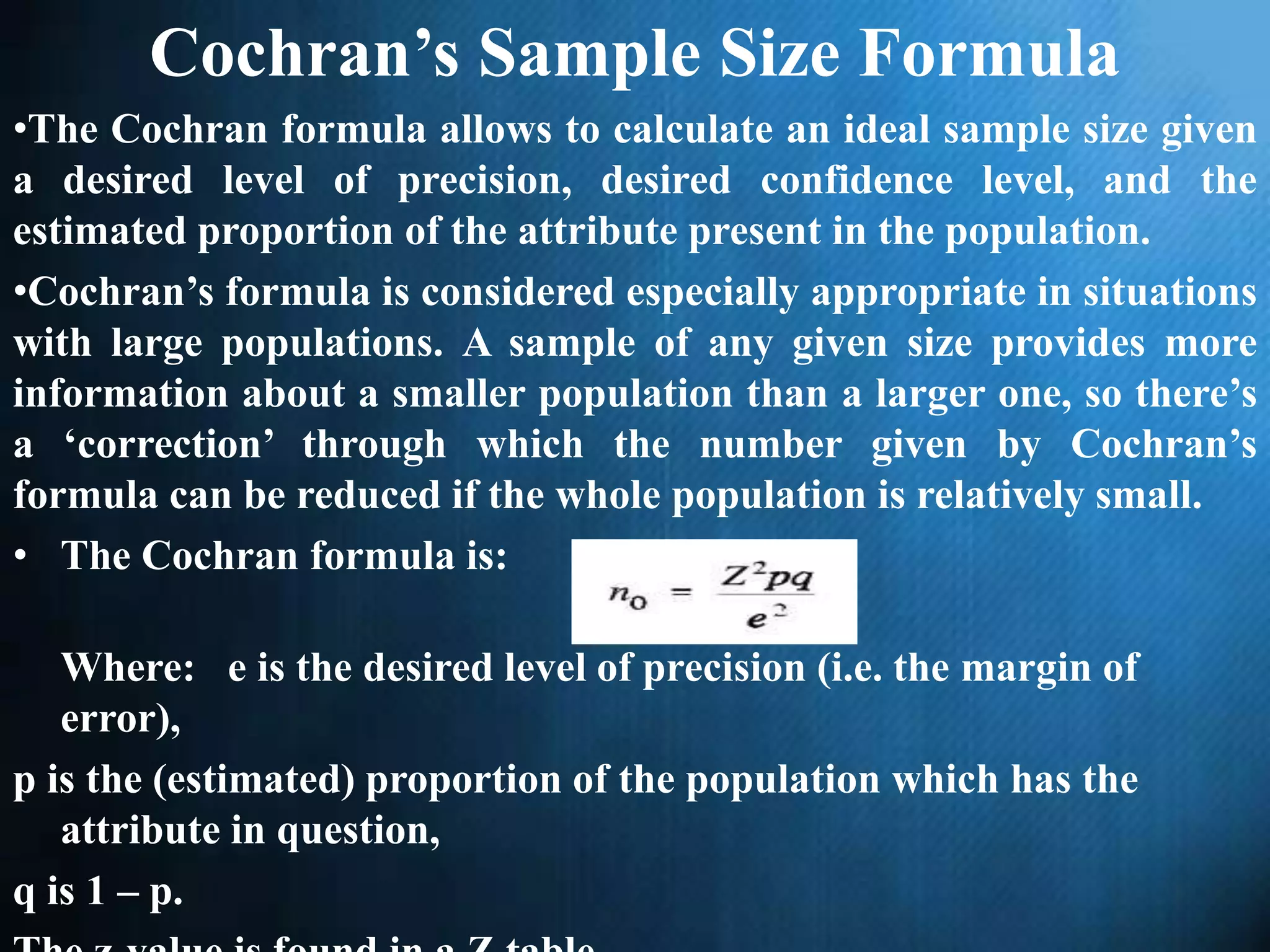 Cochran’s Sample Size Formula
•The Cochran formula allows to calculate an ideal sample size given
a desired level of precision, desired confidence level, and the
estimated proportion of the attribute present in the population.
•Cochran’s formula is considered especially appropriate in situations
with large populations. A sample of any given size provides more
information about a smaller population than a larger one, so there’s
a ‘correction’ through which the number given by Cochran’s
formula can be reduced if the whole population is relatively small.
• The Cochran formula is:
Where: e is the desired level of precision (i.e. the margin of
error),
p is the (estimated) proportion of the population which has the
attribute in question,
q is 1 – p.
 