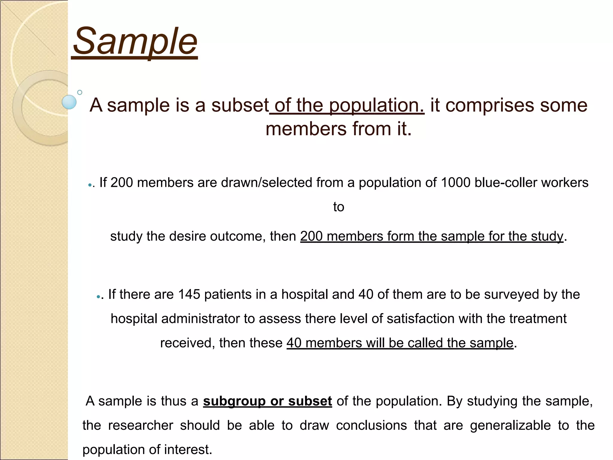 A sample is a subset of the population. it comprises some
members from it.
●. If 200 members are drawn/selected from a population of 1000 blue-coller workers
to
study the desire outcome, then 200 members form the sample for the study.
●. If there are 145 patients in a hospital and 40 of them are to be surveyed by the
hospital administrator to assess there level of satisfaction with the treatment
received, then these 40 members will be called the sample.
A sample is thus a subgroup or subset of the population. By studying the sample,
the researcher should be able to draw conclusions that are generalizable to the
population of interest.
Sample
 