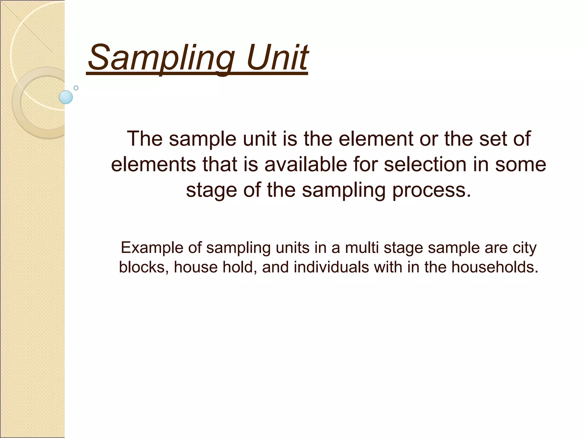 Sampling Unit
The sample unit is the element or the set of
elements that is available for selection in some
stage of the sampling process.
Example of sampling units in a multi stage sample are city
blocks, house hold, and individuals with in the households.
 