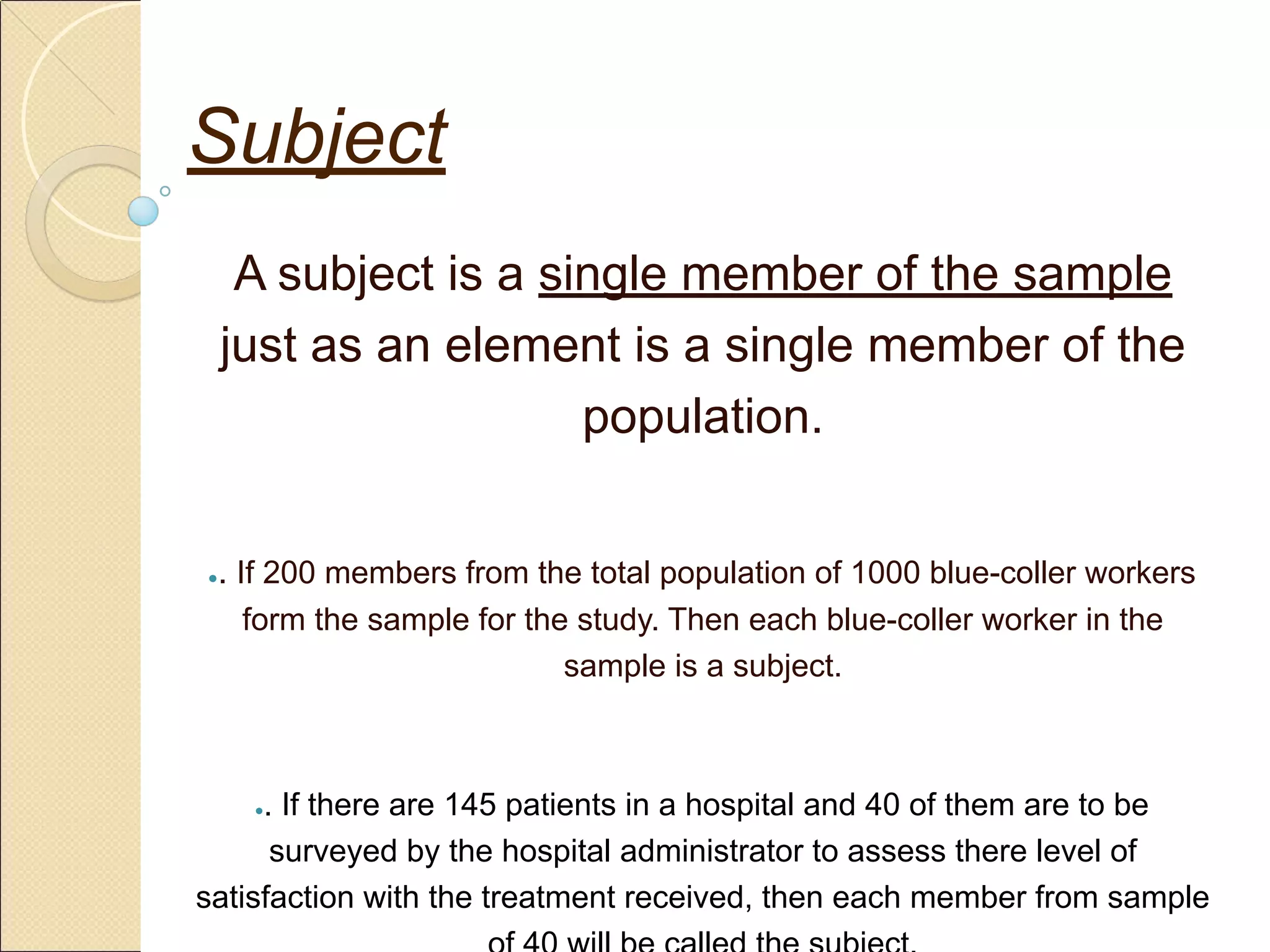Subject
A subject is a single member of the sample
just as an element is a single member of the
population.
●. If 200 members from the total population of 1000 blue-coller workers
form the sample for the study. Then each blue-coller worker in the
sample is a subject.
●. If there are 145 patients in a hospital and 40 of them are to be
surveyed by the hospital administrator to assess there level of
satisfaction with the treatment received, then each member from sample
 