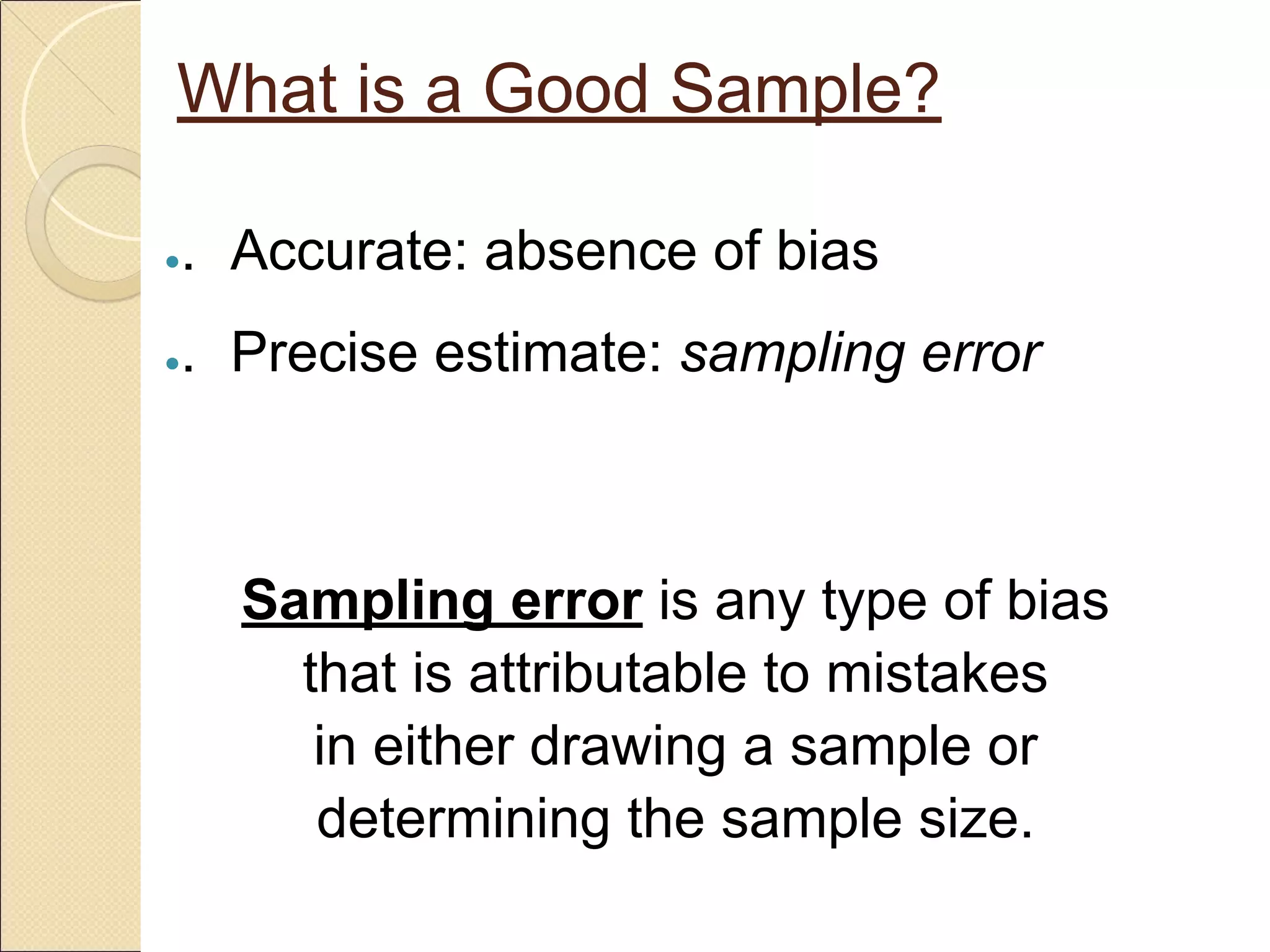 What is a Good Sample?
●. Accurate: absence of bias
●. Precise estimate: sampling error
Sampling error is any type of bias
that is attributable to mistakes
in either drawing a sample or
determining the sample size.
 
