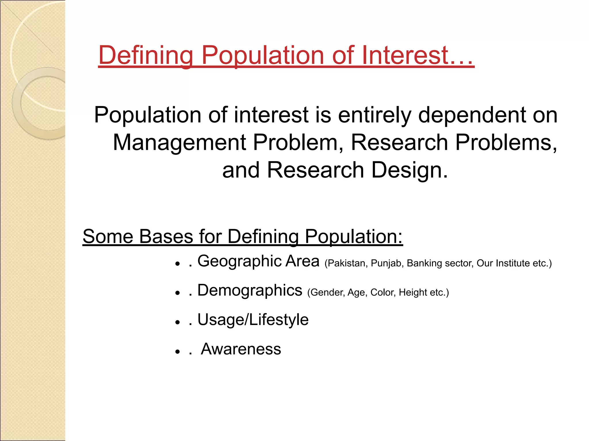 Population of interest is entirely dependent on
Management Problem, Research Problems,
and Research Design.
Some Bases for Defining Population:
● . Geographic Area (Pakistan, Punjab, Banking sector, Our Institute etc.)
● . Demographics (Gender, Age, Color, Height etc.)
● . Usage/Lifestyle
● . Awareness
Defining Population of Interest…
 