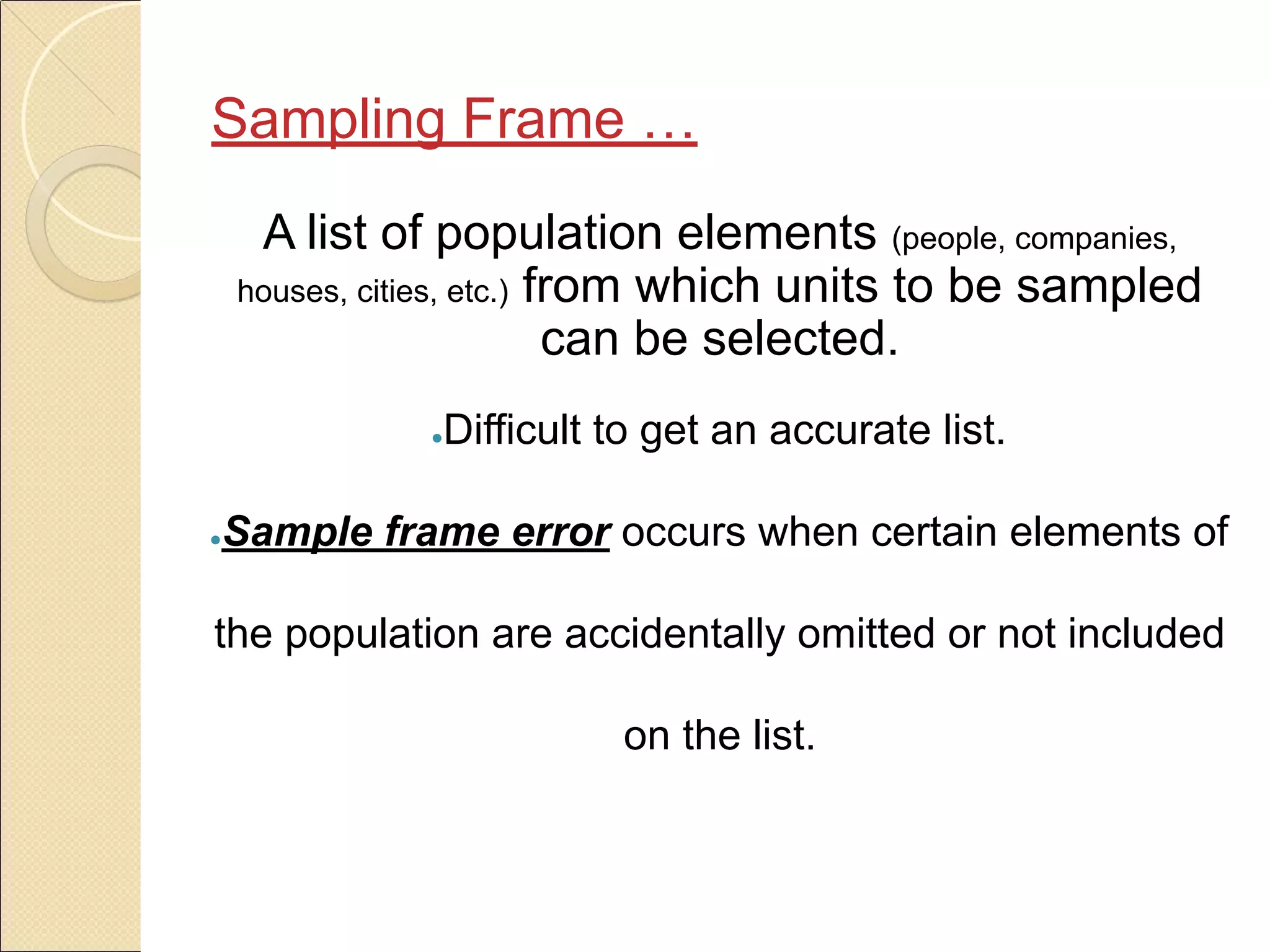 A list of population elements (people, companies,
houses, cities, etc.) from which units to be sampled
can be selected.
●Difficult to get an accurate list.
●Sample frame error occurs when certain elements of
the population are accidentally omitted or not included
on the list.
Sampling Frame …
 