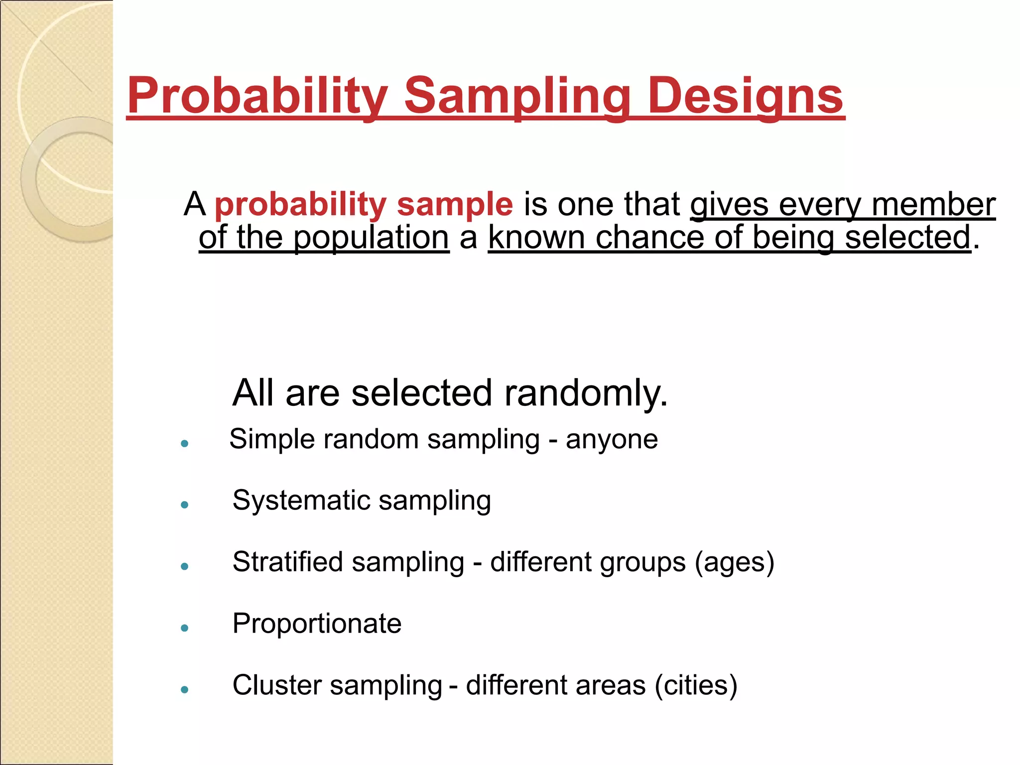 Probability Sampling Designs
A probability sample is one that gives every member
of the population a known chance of being selected.
All are selected randomly.
● Simple random sampling - anyone
● Systematic sampling
● Stratified sampling - different groups (ages)
● Proportionate
● Cluster sampling - different areas (cities)
 