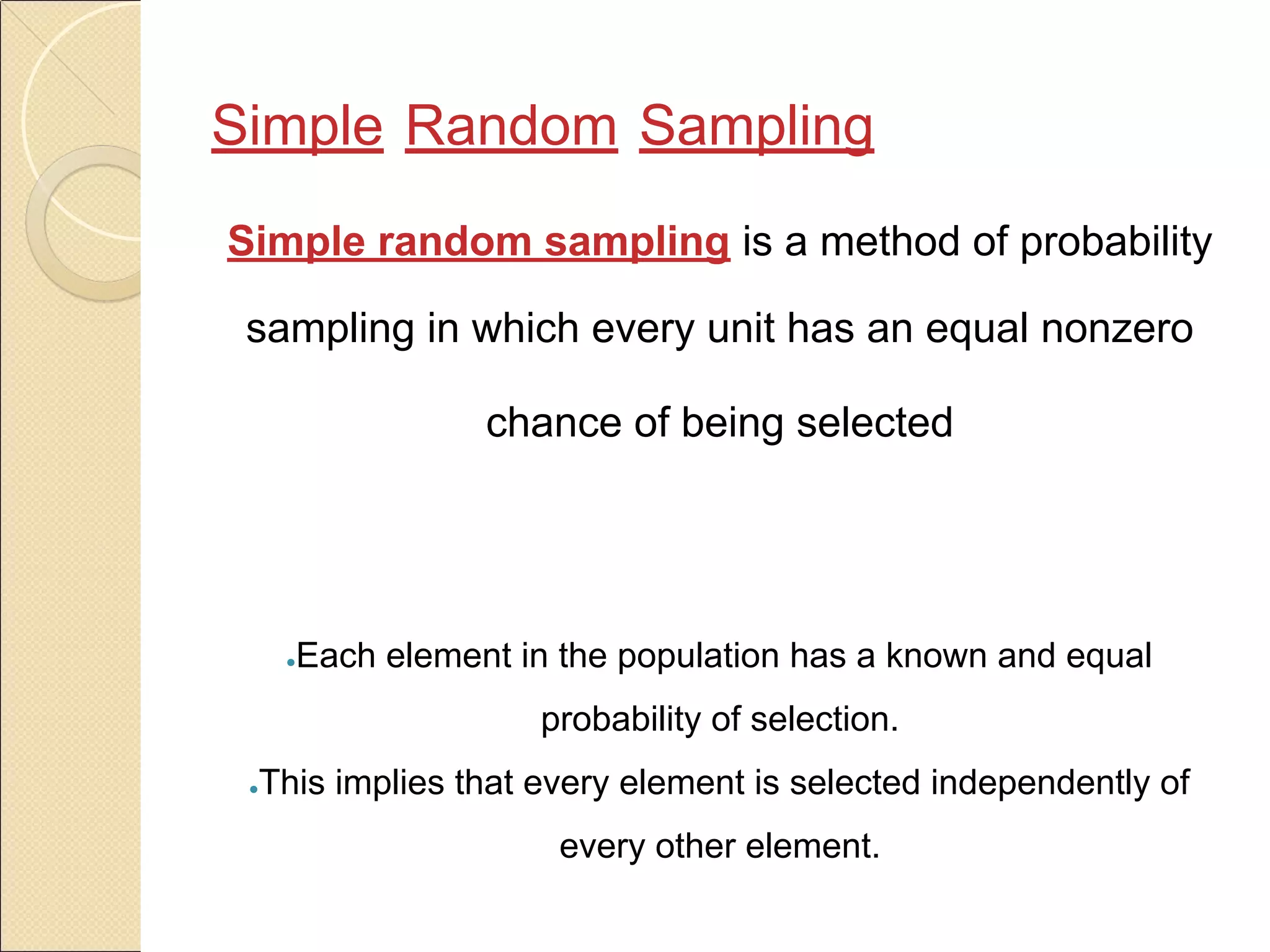 Simple Random Sampling
Simple random sampling is a method of probability
sampling in which every unit has an equal nonzero
chance of being selected
●Each element in the population has a known and equal
probability of selection.
●This implies that every element is selected independently of
every other element.
 