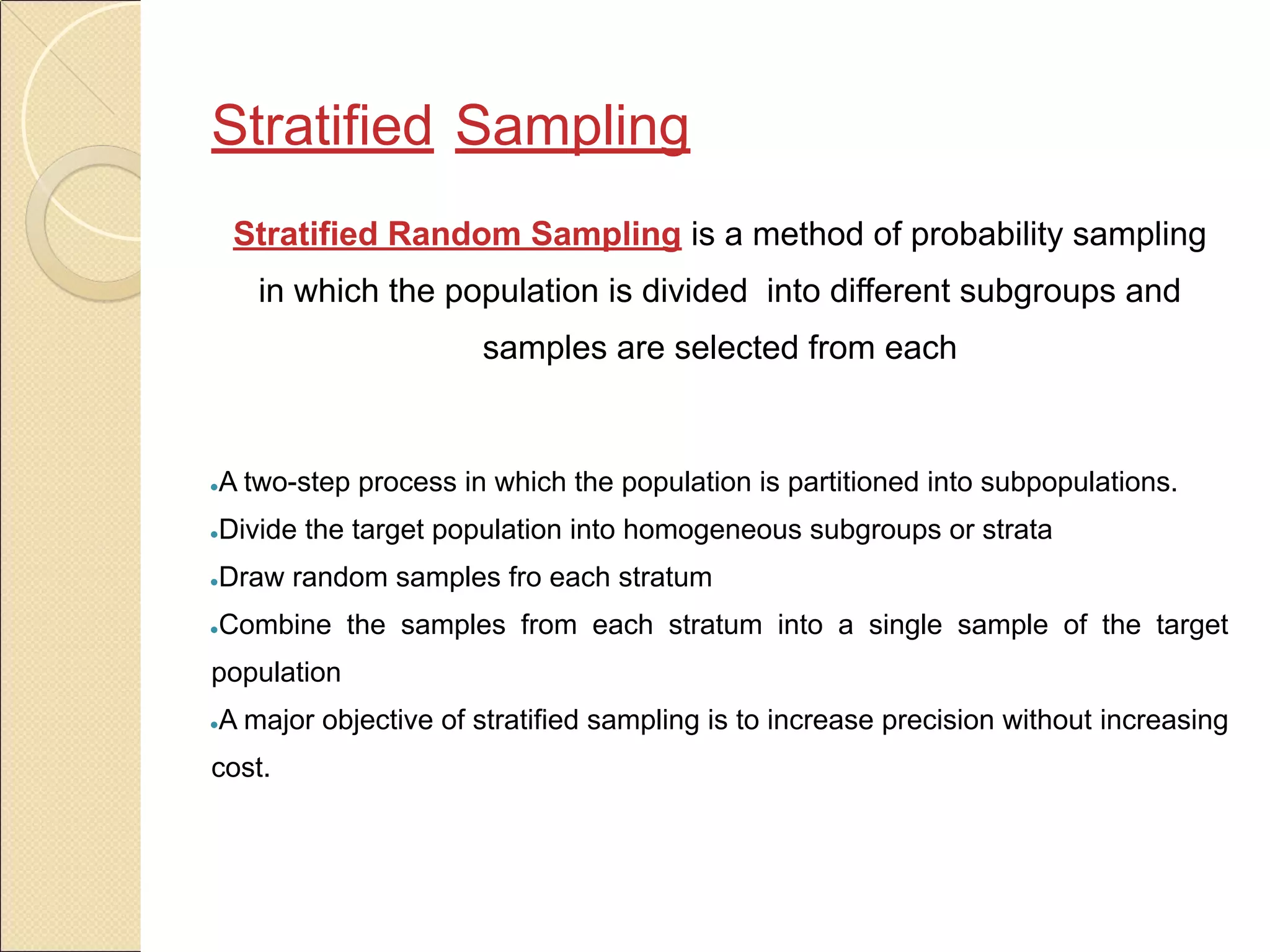 Stratified Sampling
Stratified Random Sampling is a method of probability sampling
in which the population is divided into different subgroups and
samples are selected from each
●A two-step process in which the population is partitioned into subpopulations.
●Divide the target population into homogeneous subgroups or strata
●Draw random samples fro each stratum
●Combine the samples from each stratum into a single sample of the target
population
●A major objective of stratified sampling is to increase precision without increasing
cost.
 