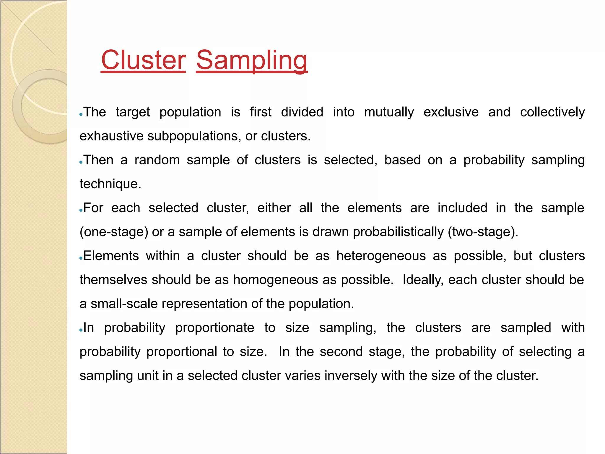 Cluster Sampling
●The target population is first divided into mutually exclusive and collectively
exhaustive subpopulations, or clusters.
●Then a random sample of clusters is selected, based on a probability sampling
technique.
●For each selected cluster, either all the elements are included in the sample
(one-stage) or a sample of elements is drawn probabilistically (two-stage).
●Elements within a cluster should be as heterogeneous as possible, but clusters
themselves should be as homogeneous as possible. Ideally, each cluster should be
a small-scale representation of the population.
●In probability proportionate to size sampling, the clusters are sampled with
probability proportional to size. In the second stage, the probability of selecting a
sampling unit in a selected cluster varies inversely with the size of the cluster.
 
