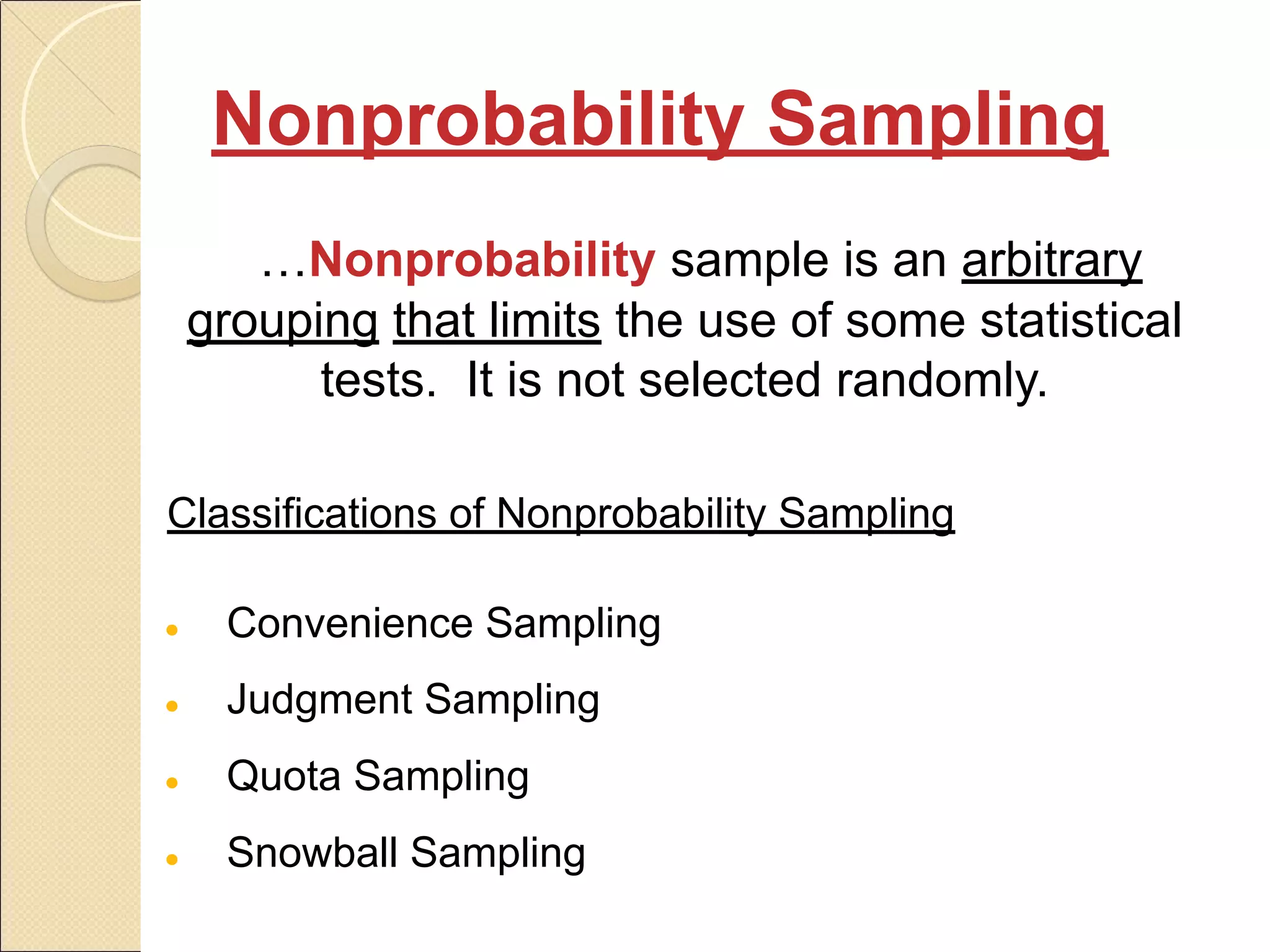 Nonprobability Sampling
…Nonprobability sample is an arbitrary
grouping that limits the use of some statistical
tests. It is not selected randomly.
Classifications of Nonprobability Sampling
● Convenience Sampling
● Judgment Sampling
● Quota Sampling
● Snowball Sampling
 