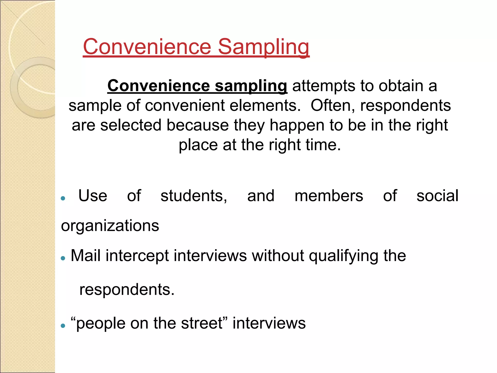 Convenience Sampling
Convenience sampling attempts to obtain a
sample of convenient elements. Often, respondents
are selected because they happen to be in the right
place at the right time.
● Use of students, and members of social
organizations
● Mail intercept interviews without qualifying the
respondents.
● “people on the street” interviews
 