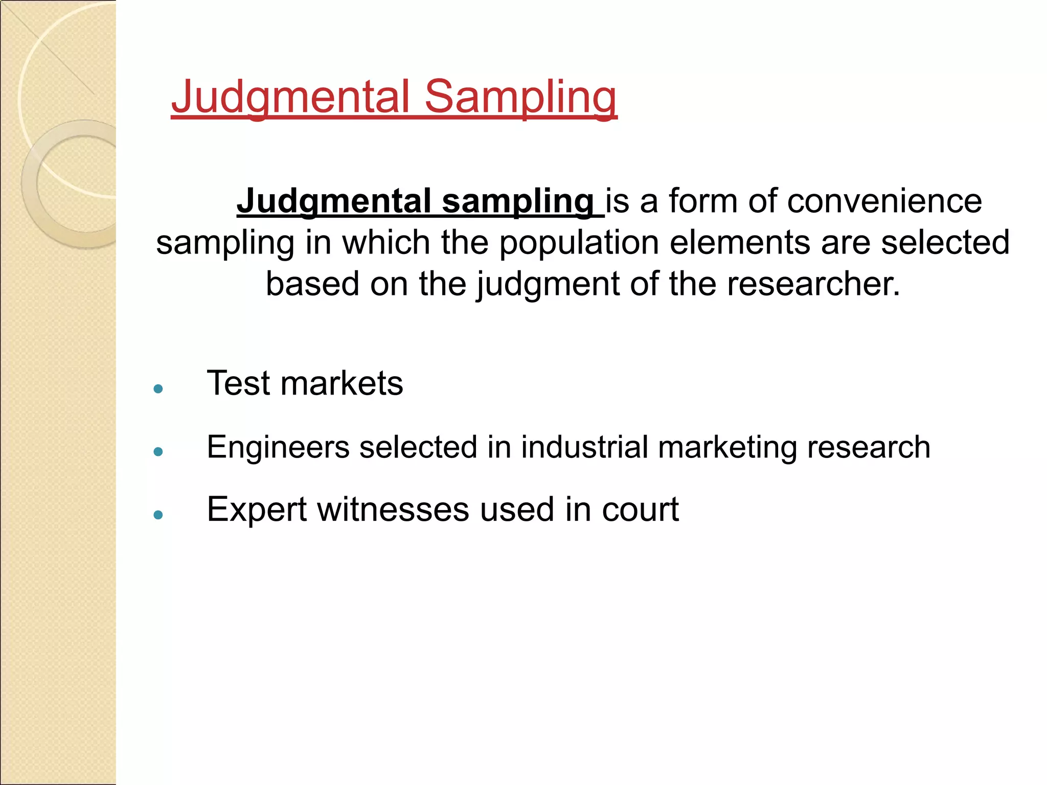 Judgmental Sampling
Judgmental sampling is a form of convenience
sampling in which the population elements are selected
based on the judgment of the researcher.
● Test markets
● Engineers selected in industrial marketing research
● Expert witnesses used in court
 