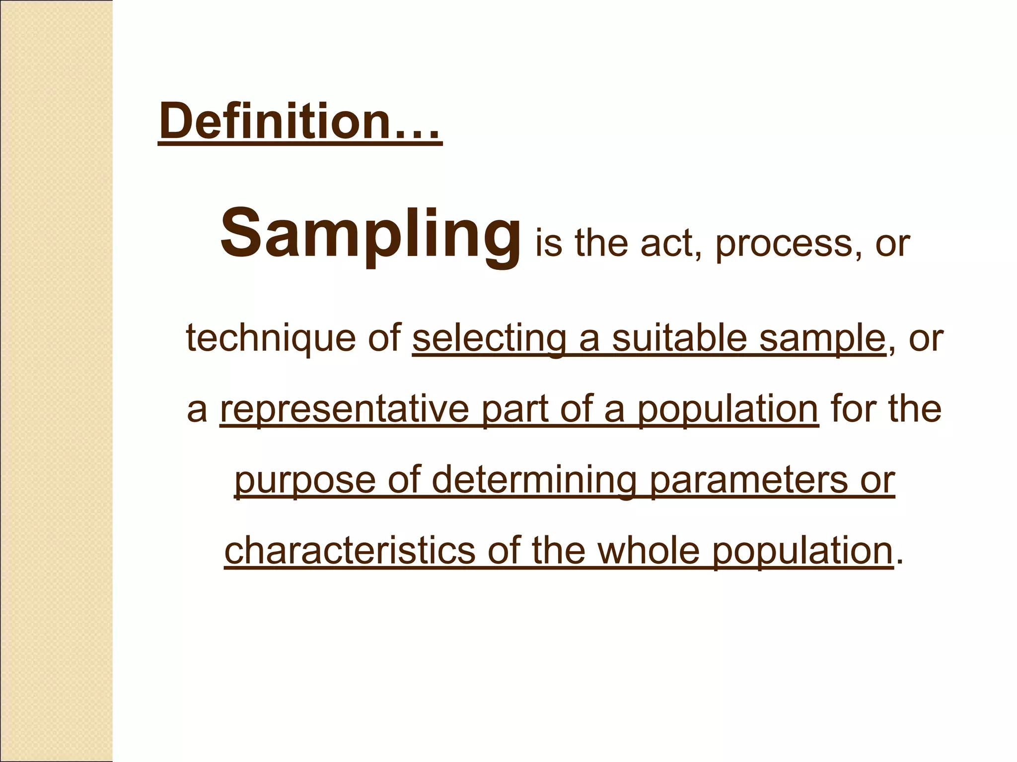 Sampling is the act, process, or
technique of selecting a suitable sample, or
a representative part of a population for the
purpose of determining parameters or
characteristics of the whole population.
Definition…
 