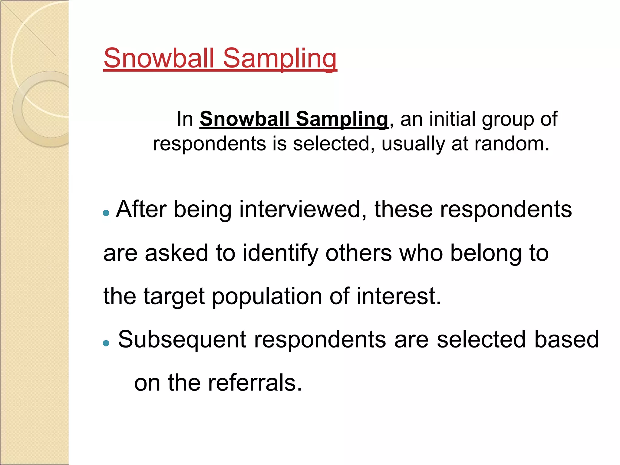 Snowball Sampling
In Snowball Sampling, an initial group of
respondents is selected, usually at random.
● After being interviewed, these respondents
are asked to identify others who belong to
the target population of interest.
● Subsequent respondents are selected based
on the referrals.
 