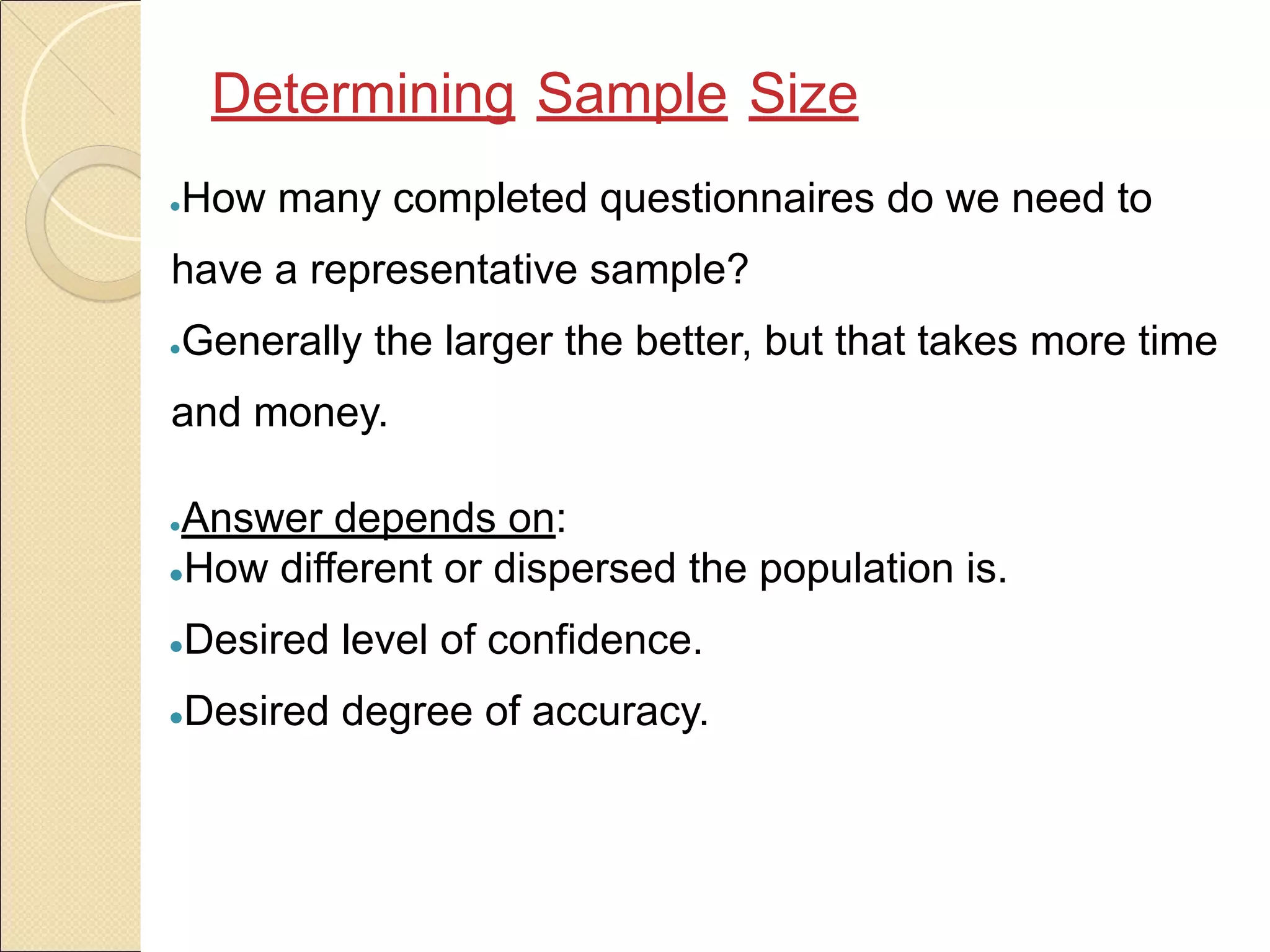 ●How many completed questionnaires do we need to
have a representative sample?
●Generally the larger the better, but that takes more time
and money.
●Answer depends on:
●How different or dispersed the population is.
●Desired level of confidence.
●Desired degree of accuracy.
Determining Sample Size
 