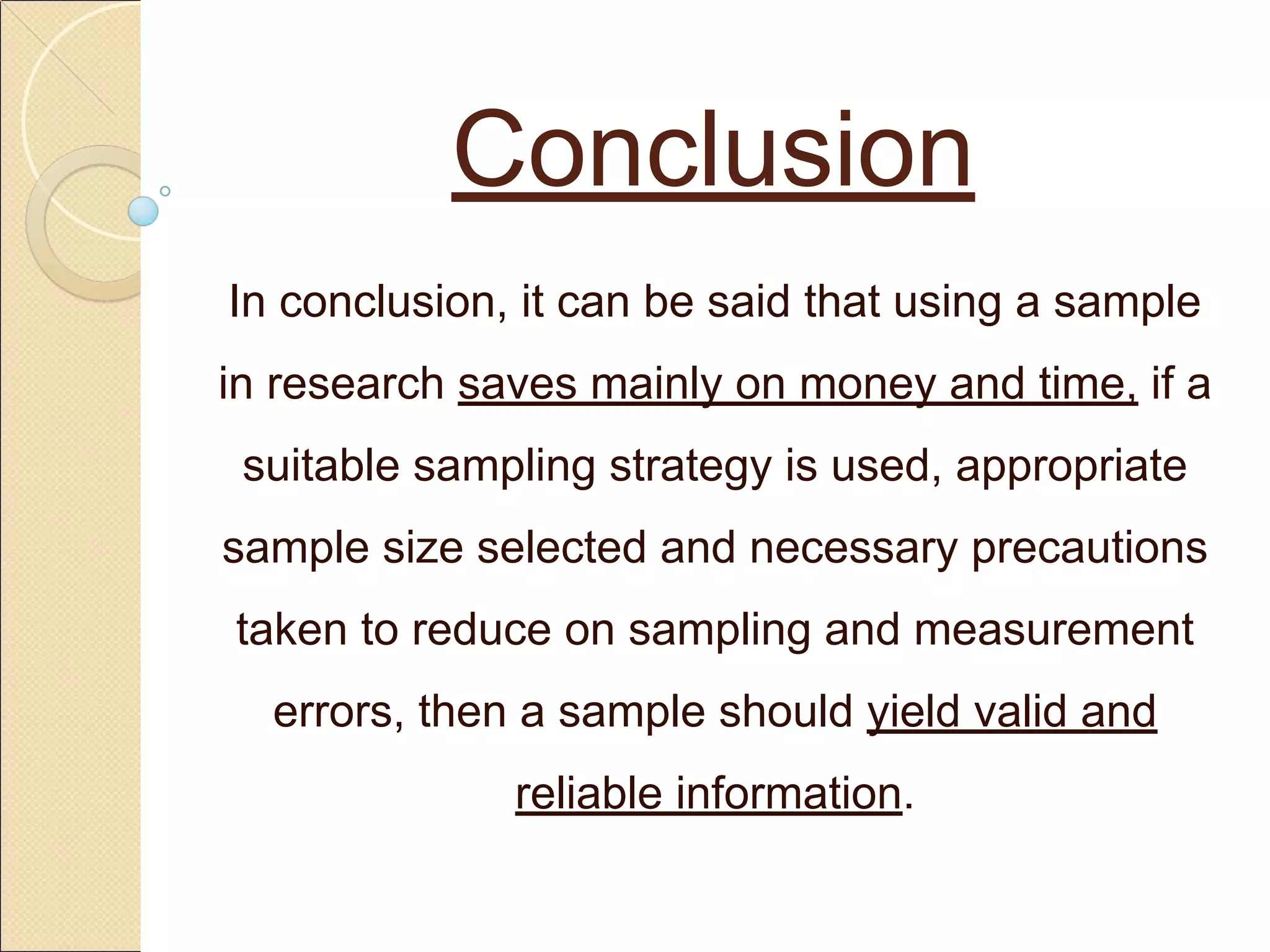 Conclusion
In conclusion, it can be said that using a sample
in research saves mainly on money and time, if a
suitable sampling strategy is used, appropriate
sample size selected and necessary precautions
taken to reduce on sampling and measurement
errors, then a sample should yield valid and
reliable information.
 
