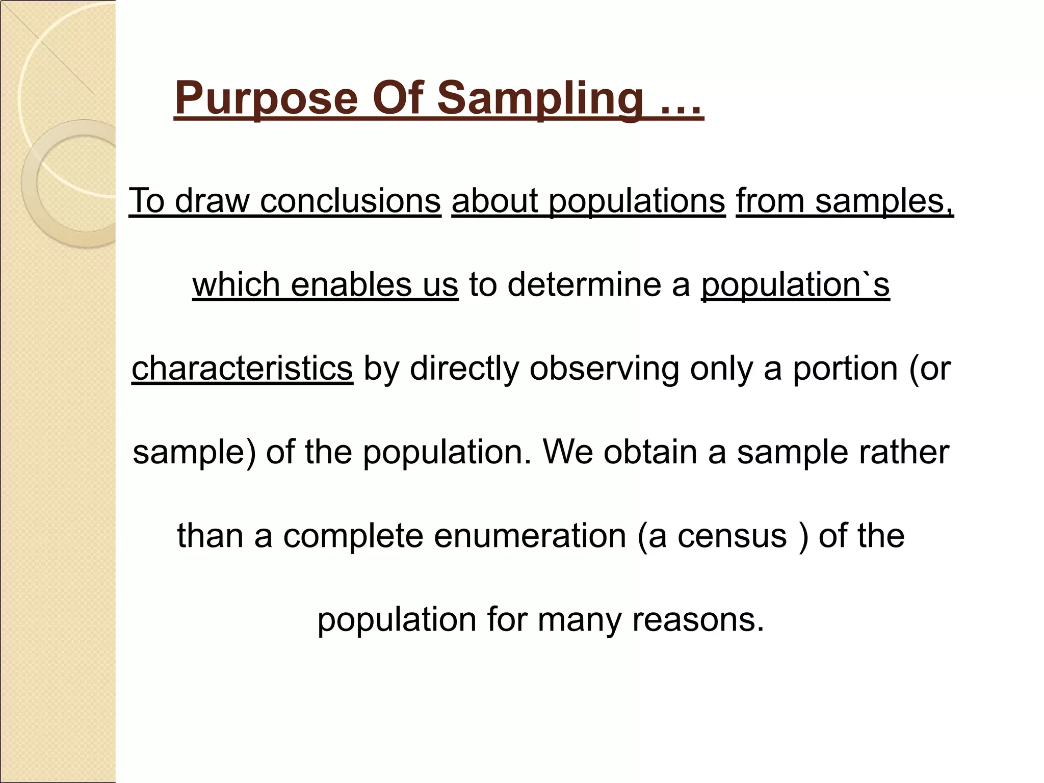 Purpose Of Sampling …
To draw conclusions about populations from samples,
which enables us to determine a population`s
characteristics by directly observing only a portion (or
sample) of the population. We obtain a sample rather
than a complete enumeration (a census ) of the
population for many reasons.
 