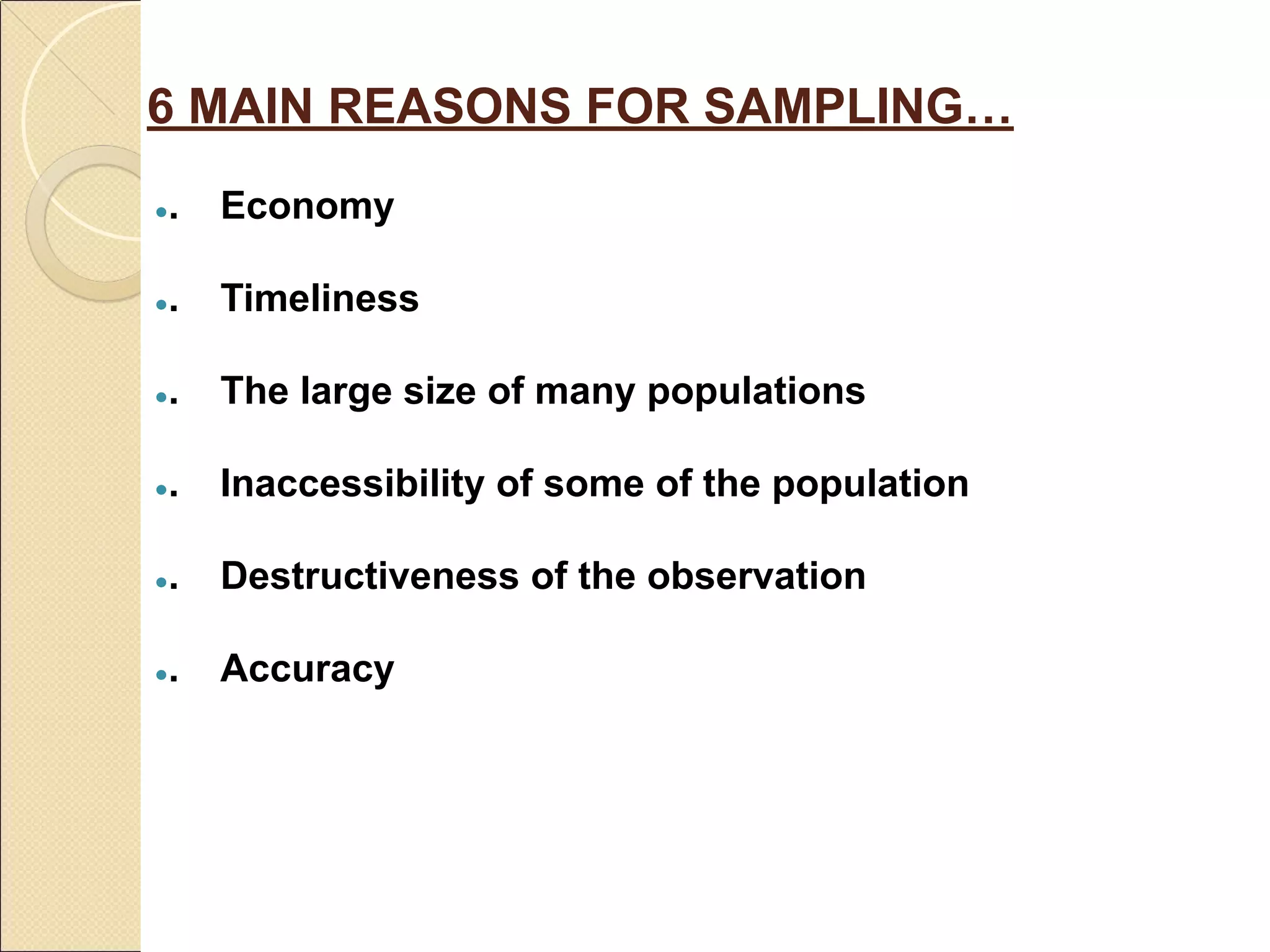 6 MAIN REASONS FOR SAMPLING…
●. Economy
●. Timeliness
●. The large size of many populations
●. Inaccessibility of some of the population
●. Destructiveness of the observation
●. Accuracy
 