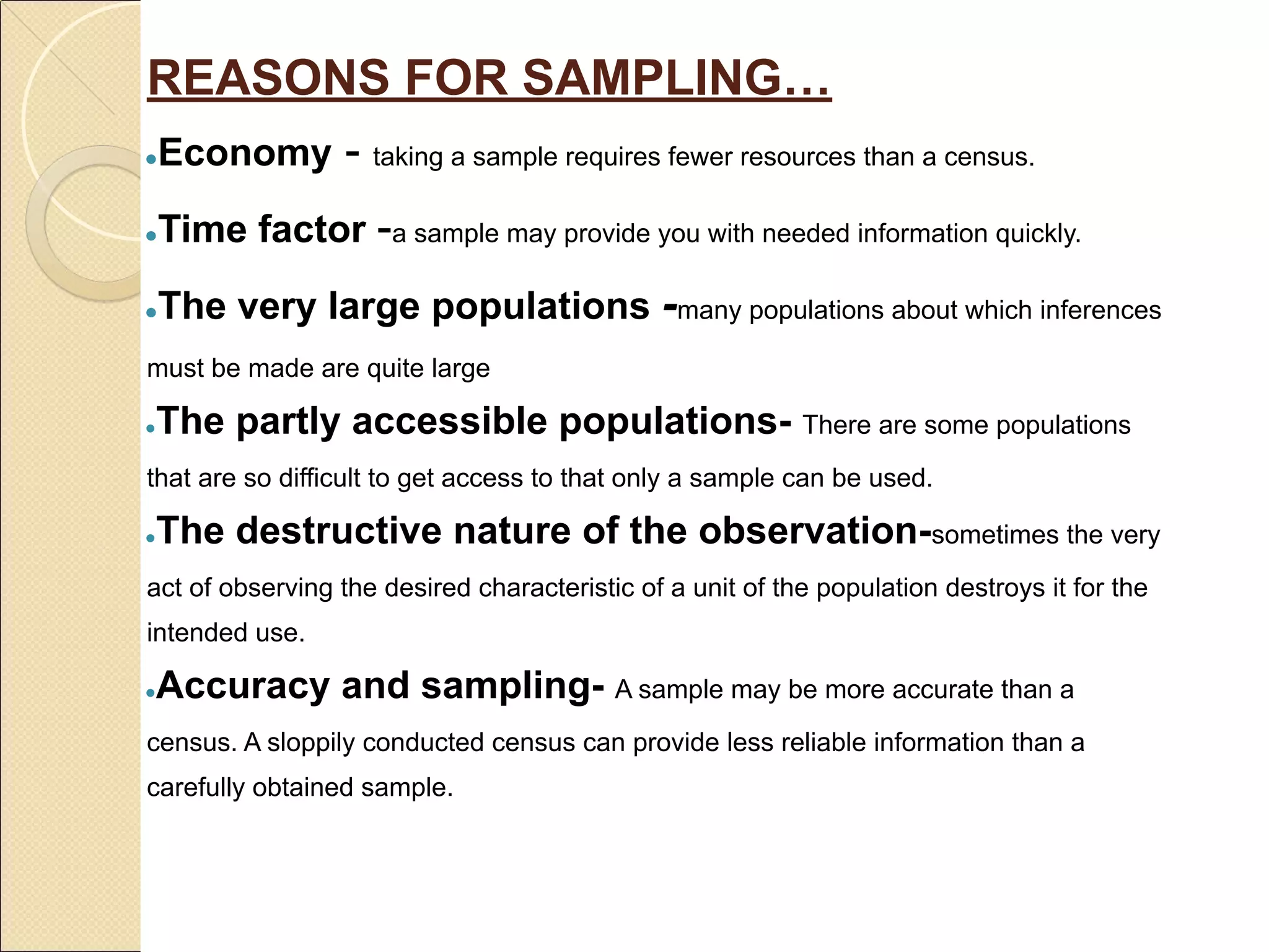 REASONS FOR SAMPLING…
●Economy - taking a sample requires fewer resources than a census.
●Time factor -a sample may provide you with needed information quickly.
●The very large populations -many populations about which inferences
must be made are quite large
●The partly accessible populations- There are some populations
that are so difficult to get access to that only a sample can be used.
●The destructive nature of the observation-sometimes the very
act of observing the desired characteristic of a unit of the population destroys it for the
intended use.
●Accuracy and sampling- A sample may be more accurate than a
census. A sloppily conducted census can provide less reliable information than a
carefully obtained sample.
 
