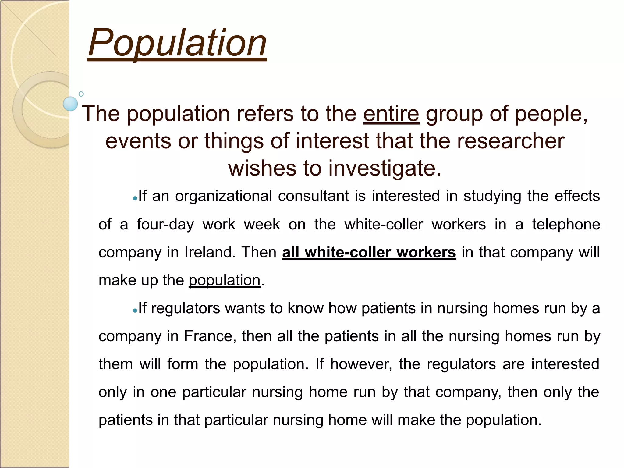 Population
The population refers to the entire group of people,
events or things of interest that the researcher
wishes to investigate.
●If an organizational consultant is interested in studying the effects
of a four-day work week on the white-coller workers in a telephone
company in Ireland. Then all white-coller workers in that company will
make up the population.
●If regulators wants to know how patients in nursing homes run by a
company in France, then all the patients in all the nursing homes run by
them will form the population. If however, the regulators are interested
only in one particular nursing home run by that company, then only the
patients in that particular nursing home will make the population.
 