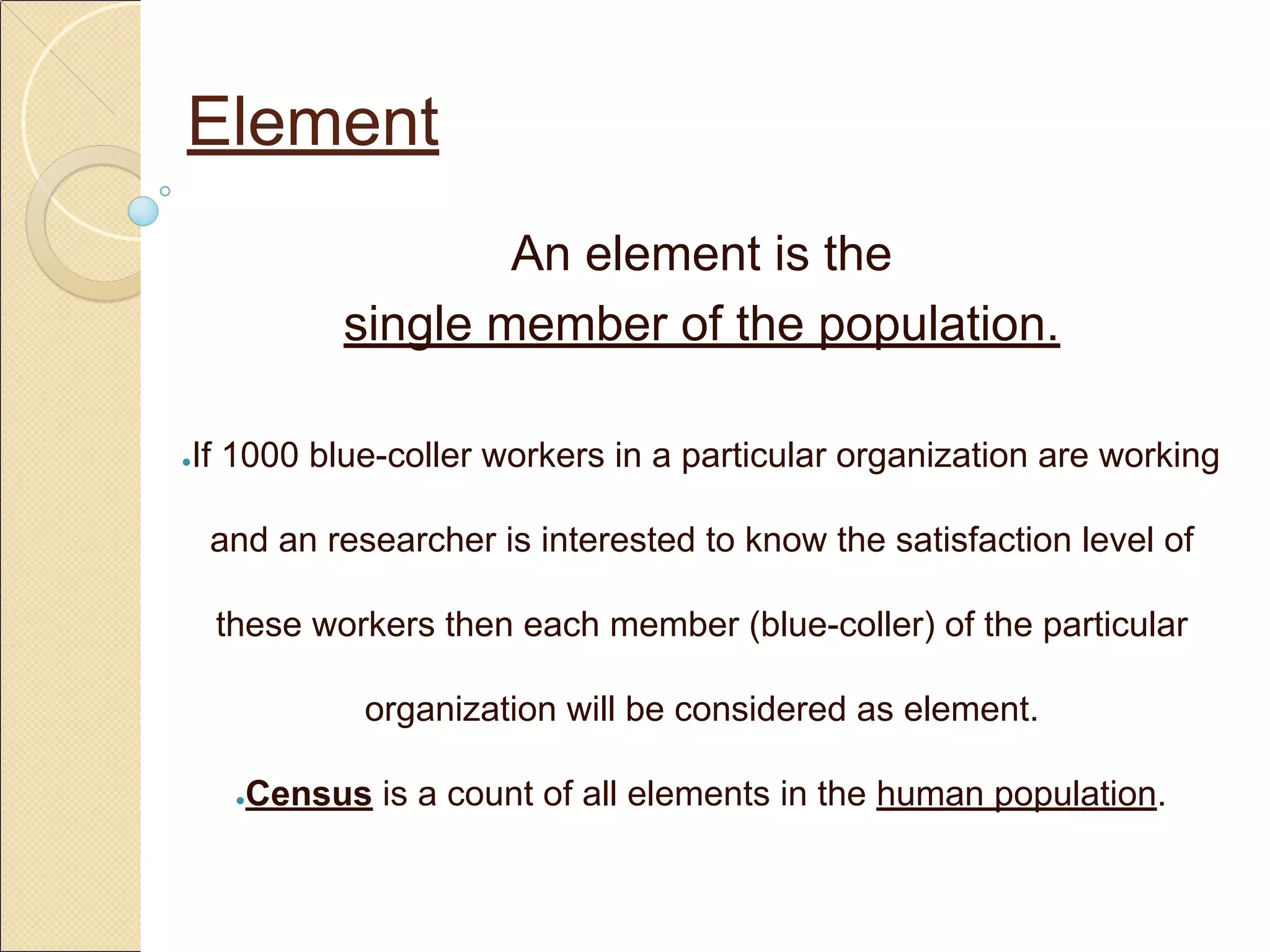 Element
An element is the
single member of the population.
●If 1000 blue-coller workers in a particular organization are working
and an researcher is interested to know the satisfaction level of
these workers then each member (blue-coller) of the particular
organization will be considered as element.
●Census is a count of all elements in the human population.
 