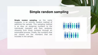 Simple random sampling, as the name
suggests, is an entirely random method of
selecting the sample. This sampling method
is as easy as assigning numbers to the
individuals (sample) and then randomly
choosing from those numbers through an
automated process. Finally, the numbers that
are chosen are the members that are
included in the sample.
Simple random sampling
 