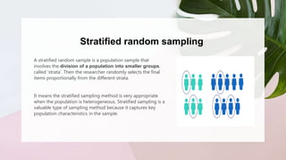 Stratified random sampling
A stratified random sample is a population sample that
involves the division of a population into smaller groups,
called ‘strata’. Then the researcher randomly selects the final
items proportionally from the different strata.
It means the stratified sampling method is very appropriate
when the population is heterogeneous. Stratified sampling is a
valuable type of sampling method because it captures key
population characteristics in the sample.
 