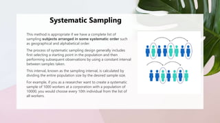 Systematic Sampling
This method is appropriate if we have a complete list of
sampling subjects arranged in some systematic order such
as geographical and alphabetical order.
The process of systematic sampling design generally includes
first selecting a starting point in the population and then
performing subsequent observations by using a constant interval
between samples taken.
This interval, known as the sampling interval, is calculated by
dividing the entire population size by the desired sample size.
For example, if you as a researcher want to create a systematic
sample of 1000 workers at a corporation with a population of
10000, you would choose every 10th individual from the list of
all workers.
 