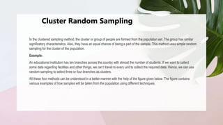 Cluster Random Sampling
In the clustered sampling method, the cluster or group of people are formed from the population set. The group has similar
significatory characteristics. Also, they have an equal chance of being a part of the sample. This method uses simple random
sampling for the cluster of the population.
Example:
An educational institution has ten branches across the country with almost the number of students. If we want to collect
some data regarding facilities and other things, we can’t travel to every unit to collect the required data. Hence, we can use
random sampling to select three or four branches as clusters.
All these four methods can be understood in a better manner with the help of the figure given below. The figure contains
various examples of how samples will be taken from the population using different techniques
 