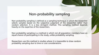 Non-probability sampling
Non-probability sampling is defined as a sampling technique in which the researcher
selects samples based on the subjective judgment of the researcher rather than
random selection. It is a less stringent method. This sampling method depends
heavily on the expertise of the researchers.
Non-probability sampling is a method in which not all population members have an
equal chance of participating in the study, unlike probability sampling.
Researchers use this method in studies where it is impossible to draw random
probability sampling due to time or cost considerations.
 