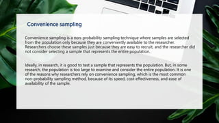 Convenience sampling
Convenience sampling is a non-probability sampling technique where samples are selected
from the population only because they are conveniently available to the researcher.
Researchers choose these samples just because they are easy to recruit, and the researcher did
not consider selecting a sample that represents the entire population.
Ideally, in research, it is good to test a sample that represents the population. But, in some
research, the population is too large to examine and consider the entire population. It is one
of the reasons why researchers rely on convenience sampling, which is the most common
non-probability sampling method, because of its speed, cost-effectiveness, and ease of
availability of the sample.
 