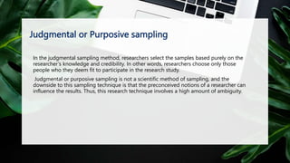 Judgmental or Purposive sampling
In the judgmental sampling method, researchers select the samples based purely on the
researcher’s knowledge and credibility. In other words, researchers choose only those
people who they deem fit to participate in the research study.
Judgmental or purposive sampling is not a scientific method of sampling, and the
downside to this sampling technique is that the preconceived notions of a researcher can
influence the results. Thus, this research technique involves a high amount of ambiguity.
 