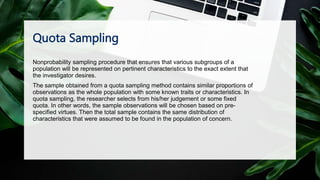 Quota Sampling
Nonprobability sampling procedure that ensures that various subgroups of a
population will be represented on pertinent characteristics to the exact extent that
the investigator desires.
The sample obtained from a quota sampling method contains similar proportions of
observations as the whole population with some known traits or characteristics. In
quota sampling, the researcher selects from his/her judgement or some fixed
quota. In other words, the sample observations will be chosen based on pre-
specified virtues. Then the total sample contains the same distribution of
characteristics that were assumed to be found in the population of concern.
 