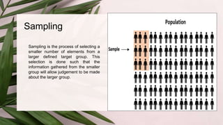 Sampling
Sampling is the process of selecting a
smaller number of elements from a
larger defined target group. This
selection is done such that the
information gathered from the smaller
group will allow judgement to be made
about the larger group.
 