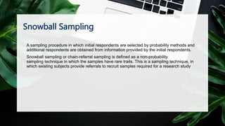 Snowball Sampling
A sampling procedure in which initial respondents are selected by probability methods and
additional respondents are obtained from information provided by the initial respondents.
Snowball sampling or chain-referral sampling is defined as a non-probability
sampling technique in which the samples have rare traits. This is a sampling technique, in
which existing subjects provide referrals to recruit samples required for a research study
 