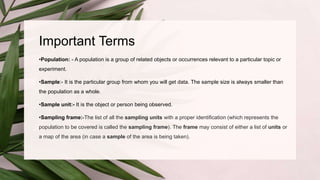 Important Terms
•Population: - A population is a group of related objects or occurrences relevant to a particular topic or
experiment.
•Sample:- It is the particular group from whom you will get data. The sample size is always smaller than
the population as a whole.
•Sample unit:- It is the object or person being observed.
•Sampling frame:-The list of all the sampling units with a proper identification (which represents the
population to be covered is called the sampling frame). The frame may consist of either a list of units or
a map of the area (in case a sample of the area is being taken).
 